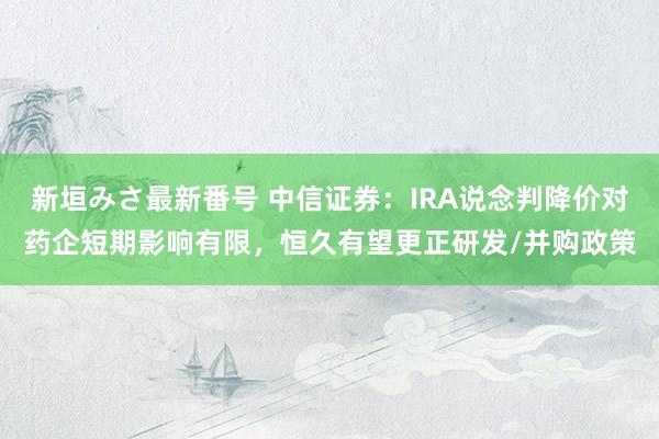 新垣みさ最新番号 中信证券：IRA说念判降价对药企短期影响有限，恒久有望更正研发/并购政策