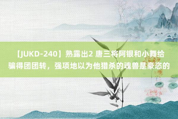 【JUKD-240】熟露出2 唐三将阿银和小舞给骗得团团转，强项地以为他猎杀的魂兽是豪恣的