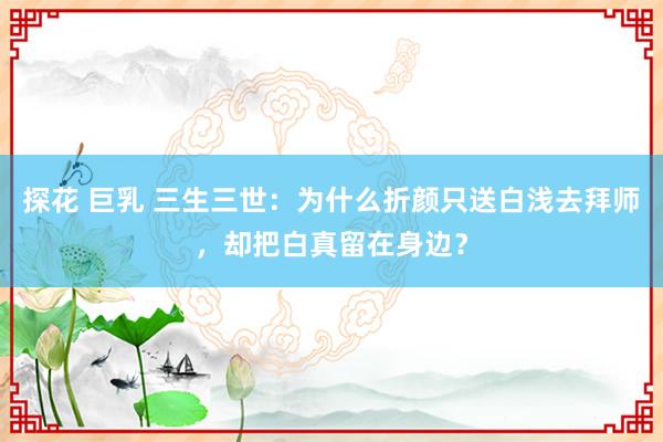 探花 巨乳 三生三世：为什么折颜只送白浅去拜师，却把白真留在身边？