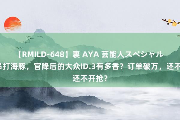 【RMILD-648】裏 AYA 芸能人スペシャル 实力吊打海豚，官降后的大众ID.3有多香？订单破万，还不开抢？