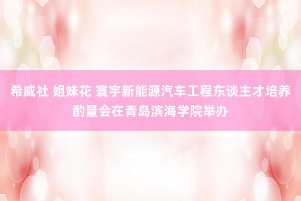 希威社 姐妹花 寰宇新能源汽车工程东谈主才培养酌量会在青岛滨海学院举办