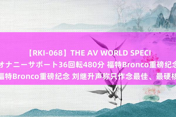 【RKI-068】THE AV WORLD SPECIAL あなただけに 最高のオナニーサポート36回転480分 福特Bronco重磅纪念 刘继升声称只作念最佳、最硬核家具