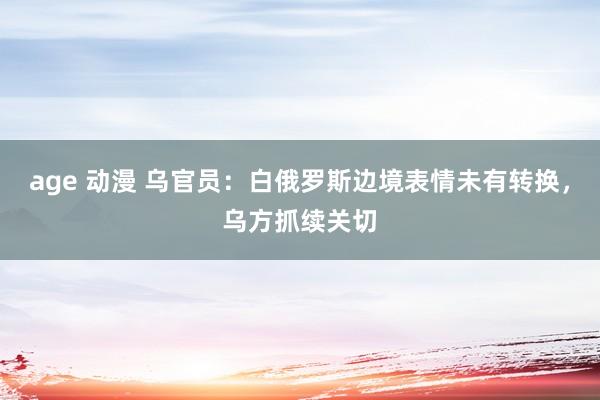 age 动漫 乌官员：白俄罗斯边境表情未有转换，乌方抓续关切