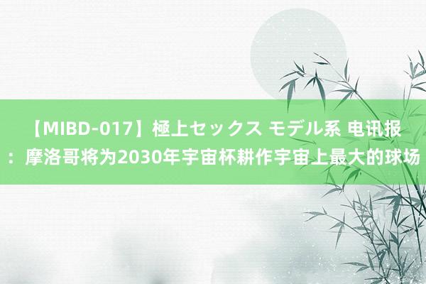 【MIBD-017】極上セックス モデル系 电讯报：摩洛哥将为2030年宇宙杯耕作宇宙上最大的球场