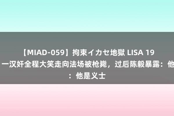 【MIAD-059】拘束イカセ地獄 LISA 1949年，一汉奸全程大笑走向法场被枪毙，过后陈毅暴露：他是义士