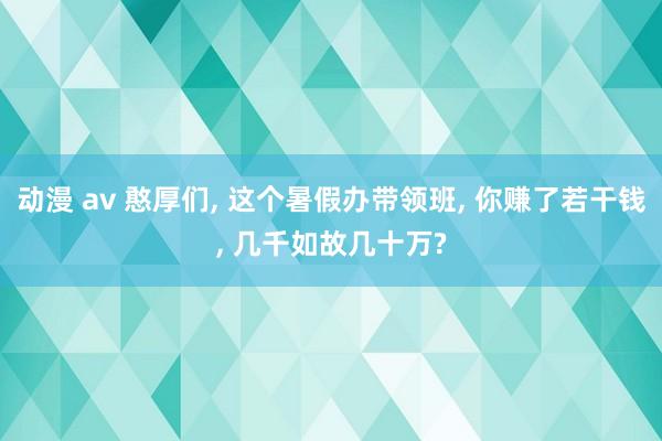 动漫 av 憨厚们， 这个暑假办带领班， 你赚了若干钱， 几千如故几十万?