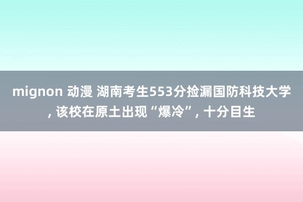 mignon 动漫 湖南考生553分捡漏国防科技大学， 该校在原土出现“爆冷”， 十分目生