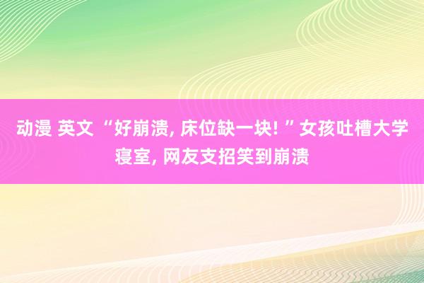 动漫 英文 “好崩溃， 床位缺一块! ”女孩吐槽大学寝室， 网友支招笑到崩溃