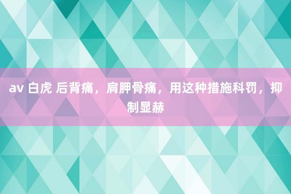 av 白虎 后背痛，肩胛骨痛，用这种措施科罚，抑制显赫