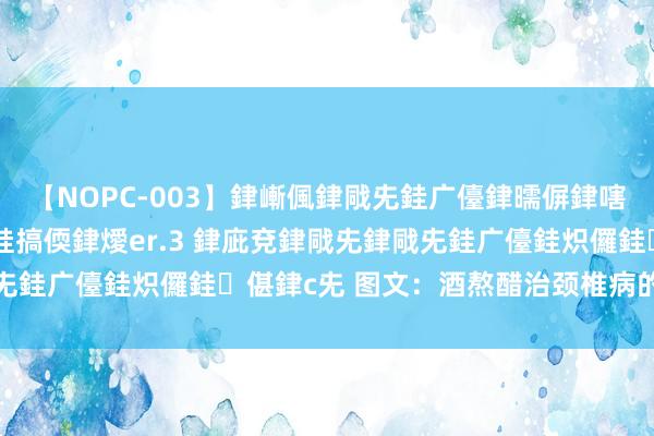 【NOPC-003】銉嶃偑銉戙兂銈广儓銉曘偋銉嗐偅銉冦偡銉ャ儫銉ャ兗銈搞偄銉燰er.3 銉庛兗銉戙兂銉戙兂銈广儓銈炽儸銈偡銉с兂 图文：酒熬醋治颈椎病的确有殊效