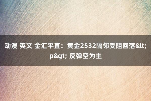 动漫 英文 金汇平直：黄金2532隔邻受阻回落<p> 反弹空为主