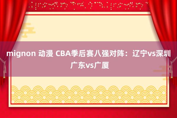 mignon 动漫 CBA季后赛八强对阵：辽宁vs深圳 广东vs广厦