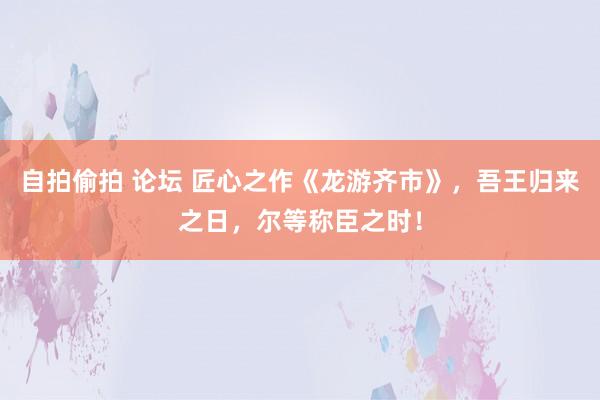 自拍偷拍 论坛 匠心之作《龙游齐市》，吾王归来之日，尔等称臣之时！