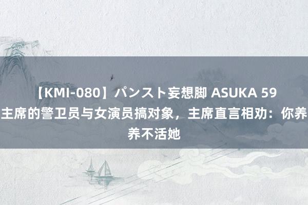 【KMI-080】パンスト妄想脚 ASUKA 59年，毛主席的警卫员与女演员搞对象，主席直言相劝：你养不活她