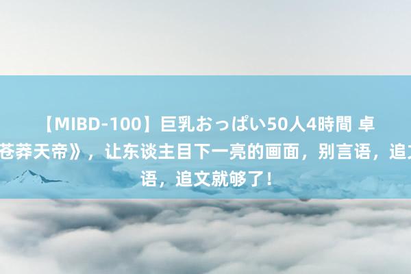 【MIBD-100】巨乳おっぱい50人4時間 卓越推选《苍莽天帝》，让东谈主目下一亮的画面，别言语，追文就够了！