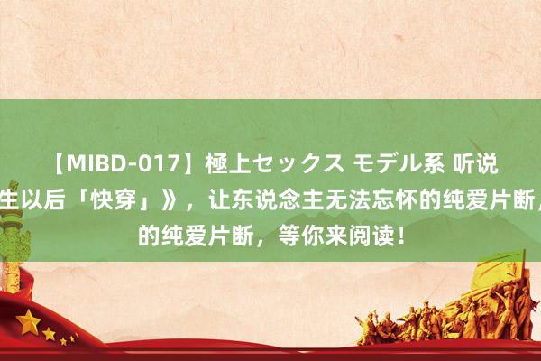 【MIBD-017】極上セックス モデル系 听说大作《老祖新生以后「快穿」》，让东说念主无法忘怀的纯爱片断，等你来阅读！