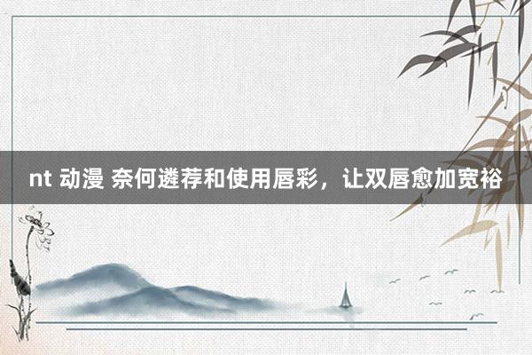 nt 动漫 奈何遴荐和使用唇彩，让双唇愈加宽裕