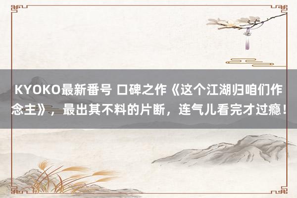 KYOKO最新番号 口碑之作《这个江湖归咱们作念主》，最出其不料的片断，连气儿看完才过瘾！