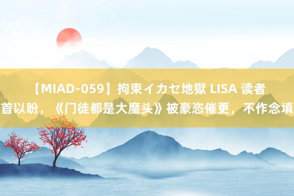 【MIAD-059】拘束イカセ地獄 LISA 读者翘首以盼，《门徒都是大魔头》被豪恣催更，不作念填旋