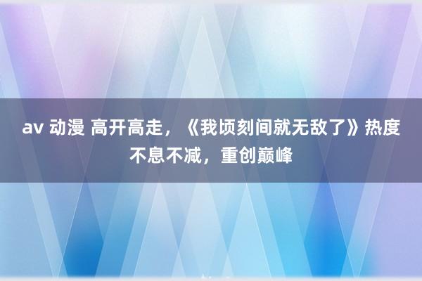 av 动漫 高开高走，《我顷刻间就无敌了》热度不息不减，重创巅峰