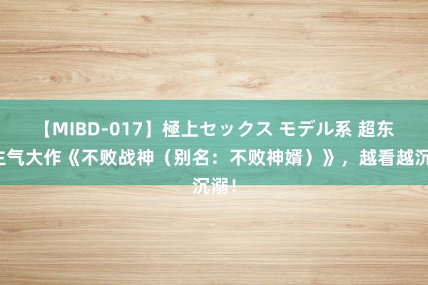 【MIBD-017】極上セックス モデル系 超东谈主气大作《不败战神（别名：不败神婿）》，越看越沉溺！