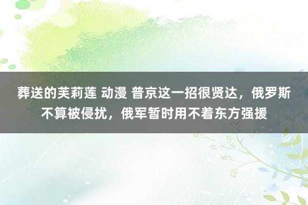 葬送的芙莉莲 动漫 普京这一招很贤达，俄罗斯不算被侵扰，俄军暂时用不着东方强援