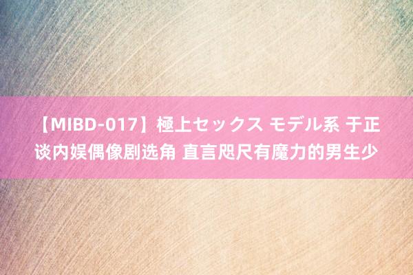 【MIBD-017】極上セックス モデル系 于正谈内娱偶像剧选角 直言咫尺有魔力的男生少