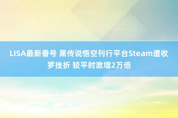 LISA最新番号 黑传说悟空刊行平台Steam遭收罗挫折 较平时激增2万倍