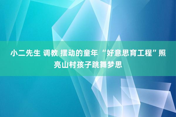 小二先生 调教 摆动的童年 “好意思育工程”照亮山村孩子跳舞梦思