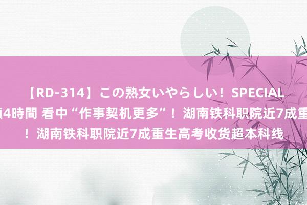 【RD-314】この熟女いやらしい！SPECIAL 魅惑の熟女10人絶頂4時間 看中“作事契机更多”！湖南铁科职院近7成重生高考收货超本科线