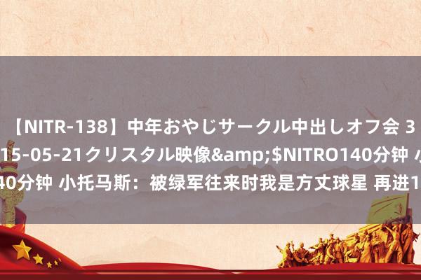 【NITR-138】中年おやじサークル中出しオフ会 3 杏</a>2015-05-21クリスタル映像&$NITRO140分钟 小托马斯：被绿军往来时我是方丈球星 再进1次最好阵能拿超等顶薪