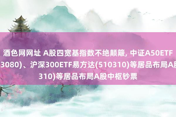 酒色网网址 A股四宽基指数不绝颠簸， 中证A50ETF易方达(563080)、沪深300ETF易方达(510310)等居品布局A股中枢钞票