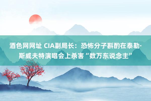 酒色网网址 CIA副局长：恐怖分子斟酌在泰勒·斯威夫特演唱会上杀害“数万东说念主”