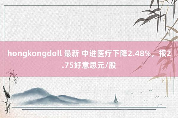 hongkongdoll 最新 中进医疗下降2.48%，报2.75好意思元/股