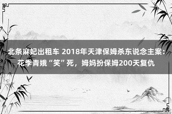 北条麻妃出租车 2018年天津保姆杀东说念主案：花季青娥“笑”死，姆妈扮保姆200天复仇