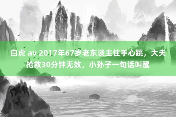 白虎 av 2017年67岁老东谈主住手心跳，大夫抢救30分钟无效，小孙子一句话叫醒