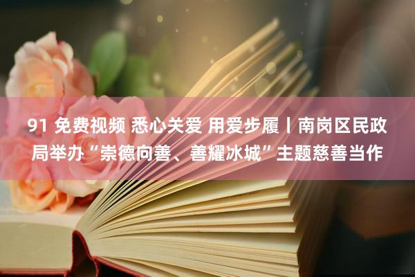 91 免费视频 悉心关爱 用爱步履丨南岗区民政局举办“崇德向善、善耀冰城”主题慈善当作