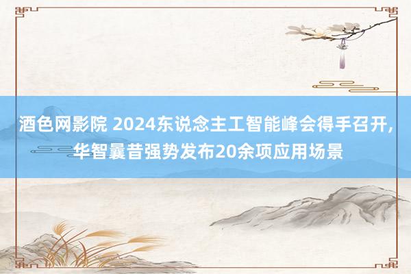 酒色网影院 2024东说念主工智能峰会得手召开， 华智曩昔强势发布20余项应用场景