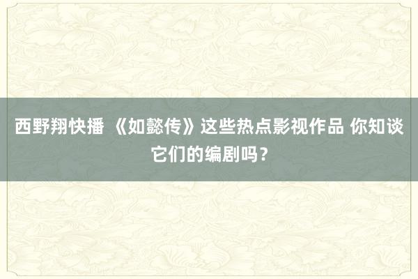 西野翔快播 《如懿传》这些热点影视作品 你知谈它们的编剧吗？