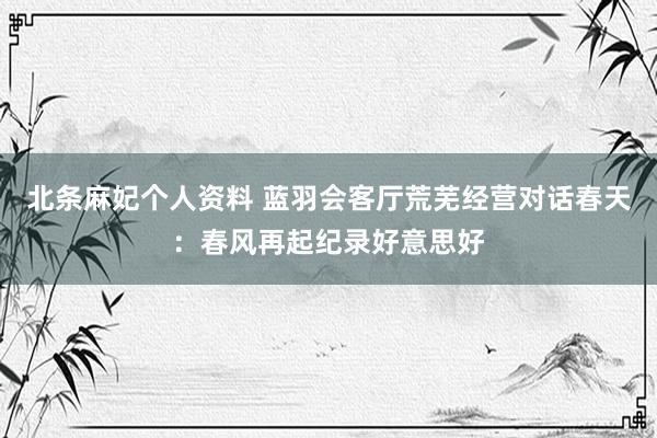 北条麻妃个人资料 蓝羽会客厅荒芜经营对话春天：春风再起纪录好意思好