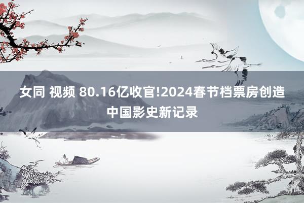 女同 视频 80.16亿收官!2024春节档票房创造中国影史新记录