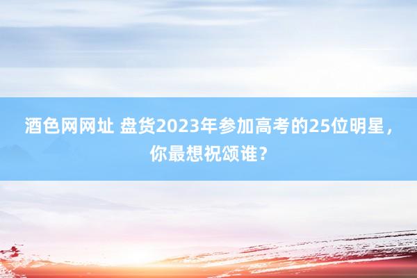 酒色网网址 盘货2023年参加高考的25位明星，你最想祝颂谁？