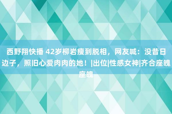 西野翔快播 42岁柳岩瘦到脱相，网友喊：没昔日边子，照旧心爱肉肉的她！|出位|性感女神|齐合座魄