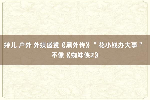 婷儿 户外 外媒盛赞《黑外传》＂花小钱办大事＂ 不像《蜘蛛侠2》