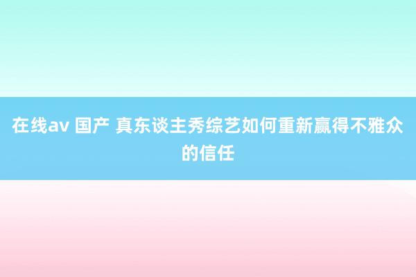 在线av 国产 真东谈主秀综艺如何重新赢得不雅众的信任