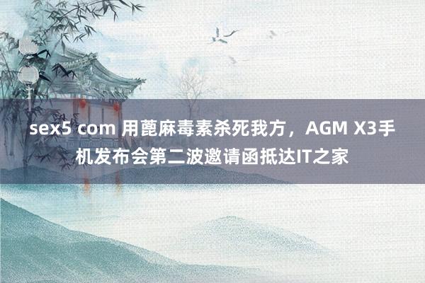 sex5 com 用蓖麻毒素杀死我方，AGM X3手机发布会第二波邀请函抵达IT之家