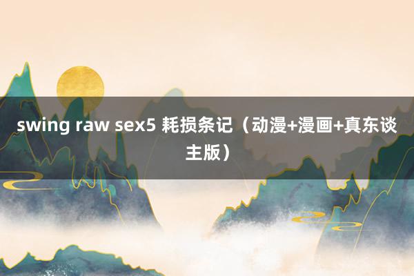 swing raw sex5 耗损条记（动漫+漫画+真东谈主版）