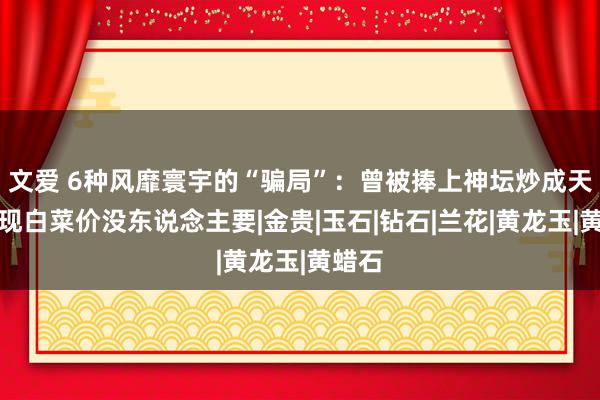 文爱 6种风靡寰宇的“骗局”：曾被捧上神坛炒成天价，现白菜价没东说念主要|金贵|玉石|钻石|兰花|黄龙玉|黄蜡石