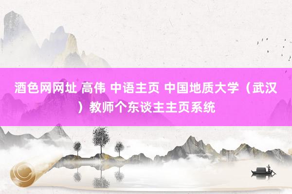 酒色网网址 高伟 中语主页 中国地质大学（武汉）教师个东谈主主页系统