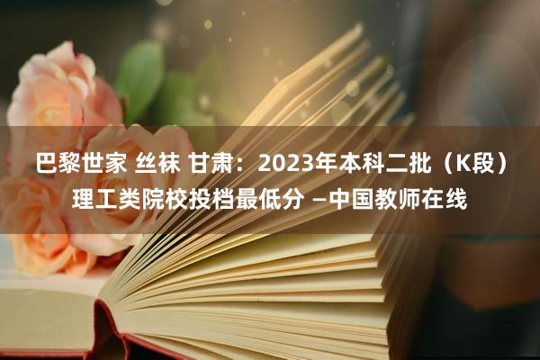 巴黎世家 丝袜 甘肃：2023年本科二批（K段）理工类院校投档最低分 —中国教师在线